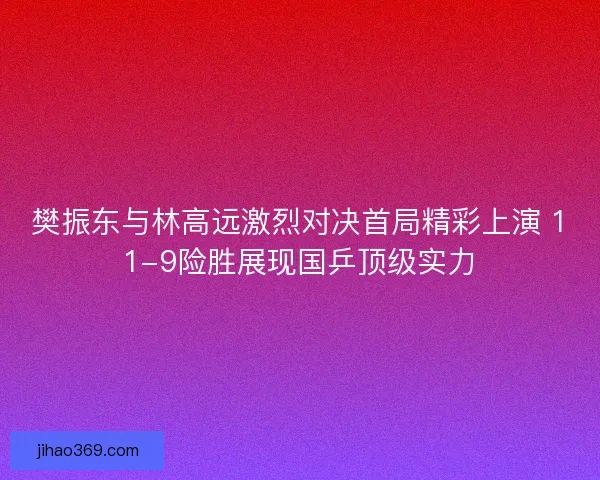 樊振东与林高远激烈对决首局精彩上演 11-9险胜展现国乒顶级实力