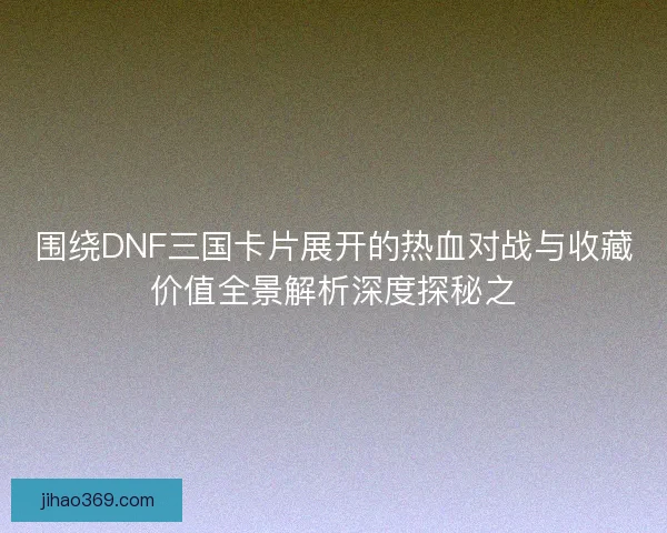 围绕DNF三国卡片展开的热血对战与收藏价值全景解析深度探秘之